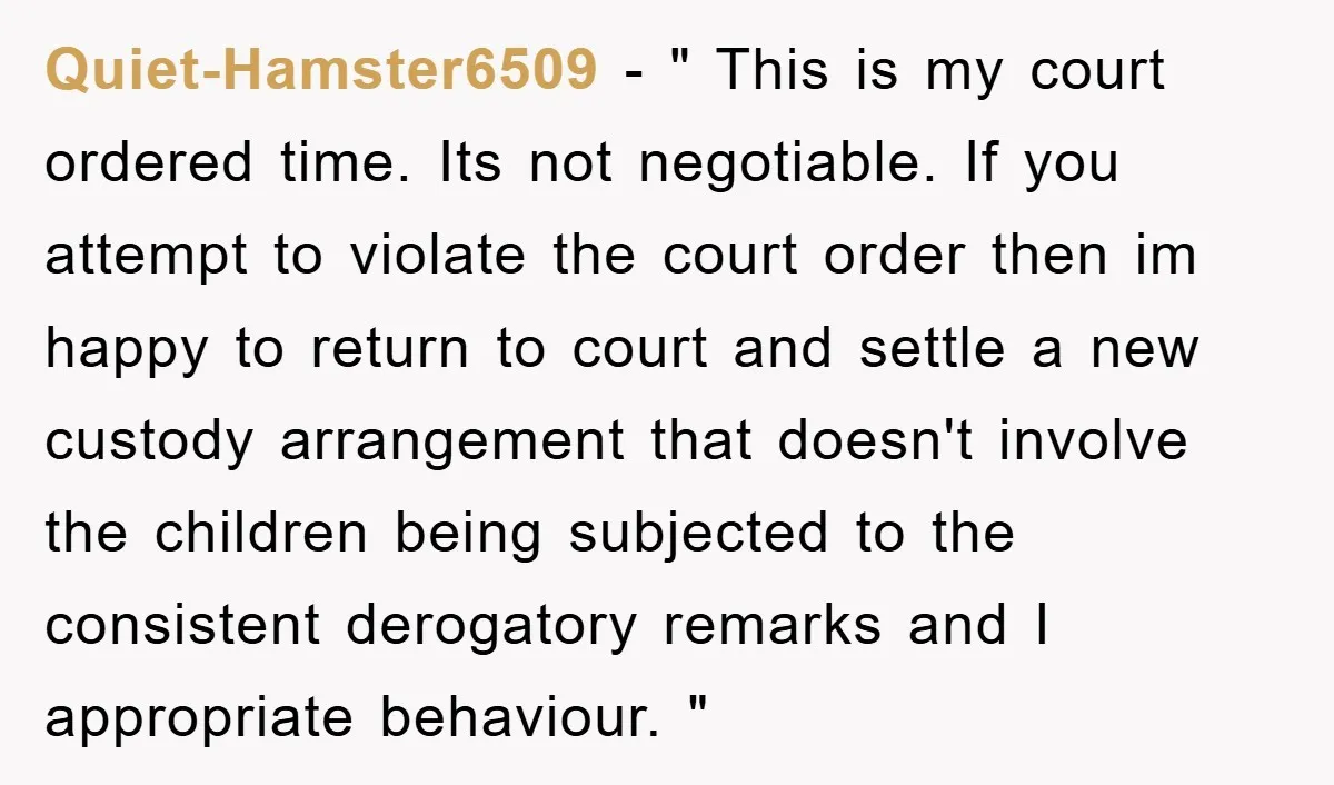 Quiet-Hamster6509 − " This is my court ordered time. Its not negotiable. If you attempt to violate the court order then im happy to return to court and settle a...
