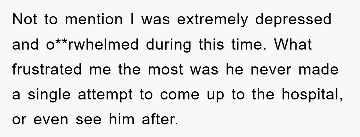 Not to mention I was extremely depressed and o**rwhelmed during this time. What frustrated me the most was he never made a single attempt to come up to the hospital,...