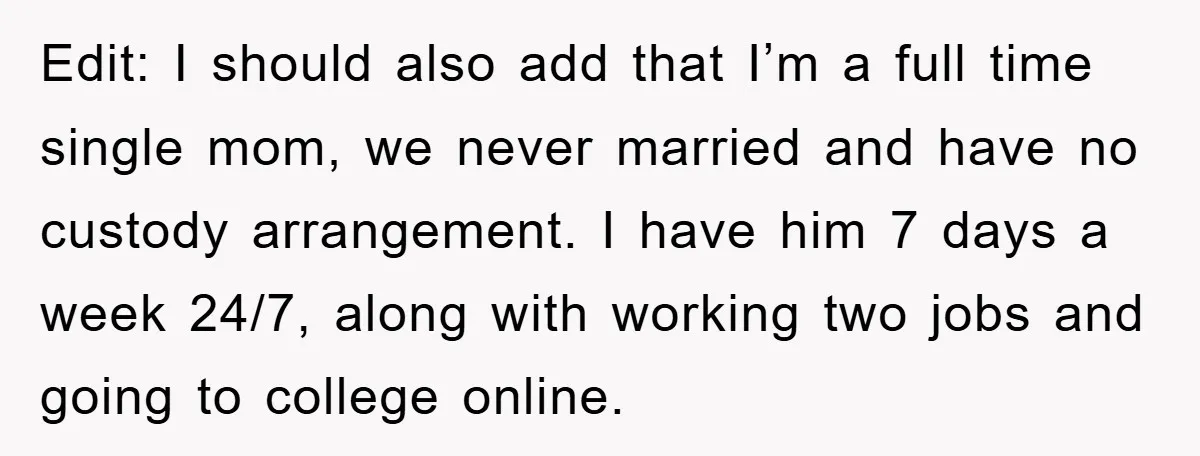 Edit: I should also add that I’m a full time single mom, we never married and have no custody arrangement. I have him 7 days a week 24/7, along with...