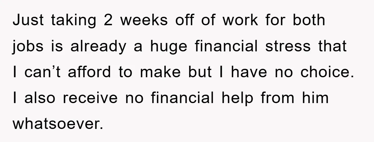 Just taking 2 weeks off of work for both jobs is already a huge financial stress that I can’t afford to make but I have no choice. I also receive...