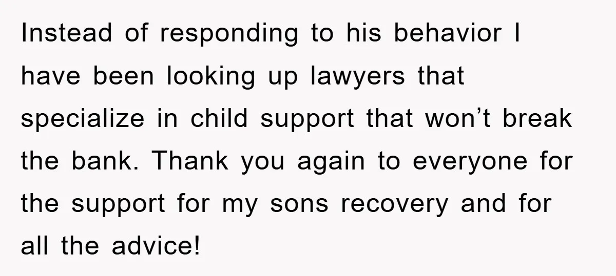 Instead of responding to his behavior I have been looking up lawyers that specialize in child support that won’t break the bank. Thank you again to everyone for the support...