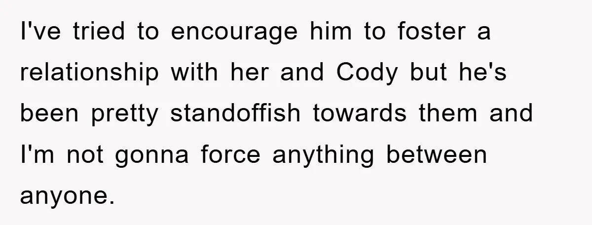 I've tried to encourage him to foster a relationship with her and Cody but he's been pretty standoffish towards them and I'm not gonna force anything between anyone.