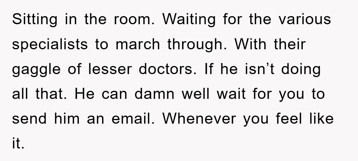 Sitting in the room. Waiting for the various specialists to march through. With their gaggle of lesser doctors. If he isn’t doing all that. He can damn well wait for...