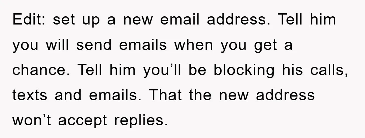 Edit: set up a new email address. Tell him you will send emails when you get a chance. Tell him you’ll be blocking his calls, texts and emails. That the...