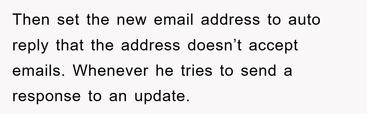 Then set the new email address to auto reply that the address doesn’t accept emails. Whenever he tries to send a response to an update.