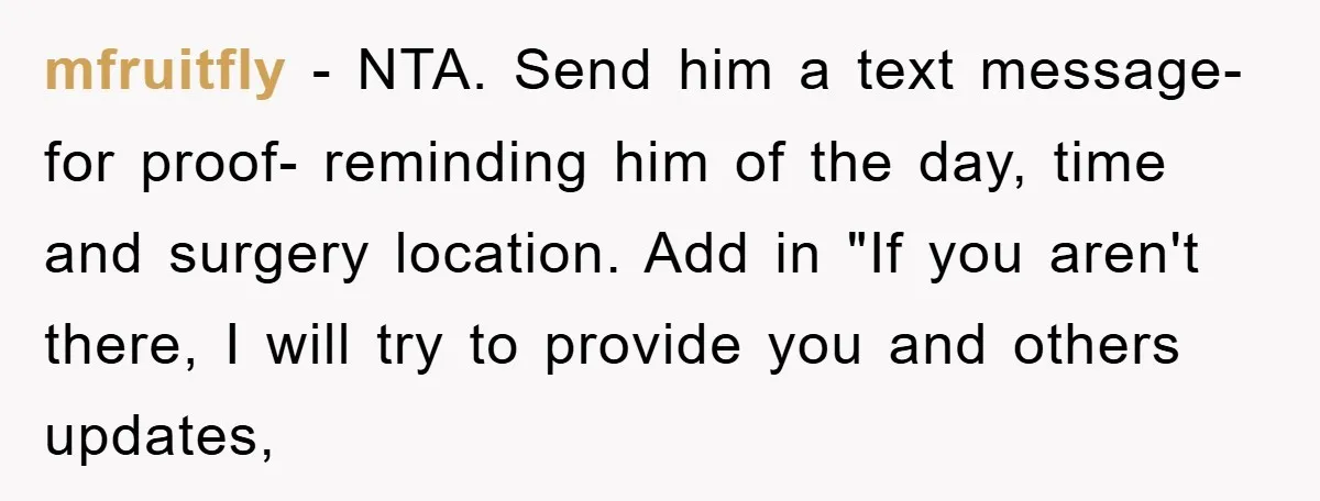 mfruitfly − NTA. Send him a text message- for proof- reminding him of the day, time and surgery location. Add in "If you aren't there, I will try to provide...