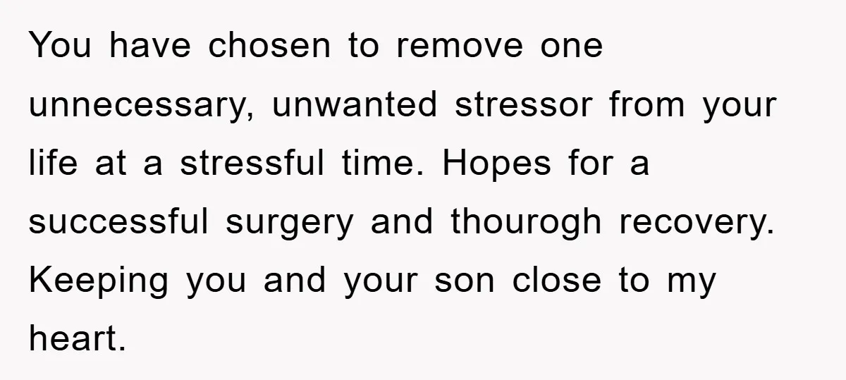 You have chosen to remove one unnecessary, unwanted stressor from your life at a stressful time. Hopes for a successful surgery and thourogh recovery. Keeping you and your son close...