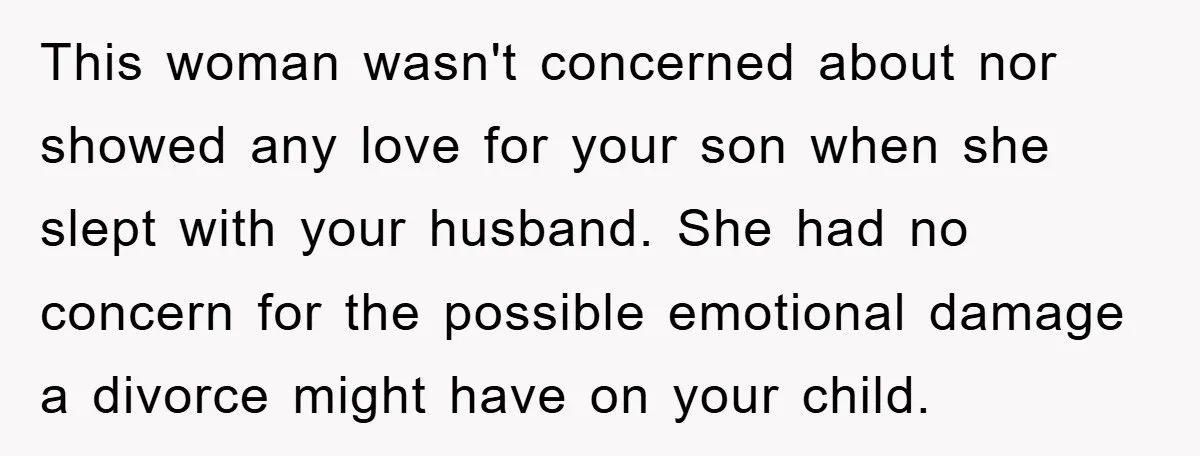 This woman wasn't concerned about nor showed any love for your son when she slept with your husband. She had no concern for the possible emotional damage a divorce might...