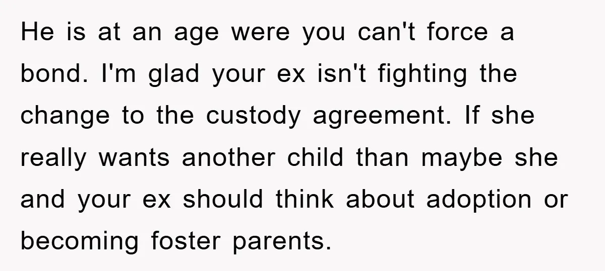He is at an age were you can't force a bond. I'm glad your ex isn't fighting the change to the custody agreement. If she really wants another child than...