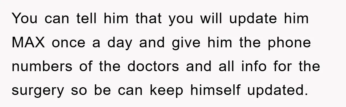 You can tell him that you will update him MAX once a day and give him the phone numbers of the doctors and all info for the surgery so be...