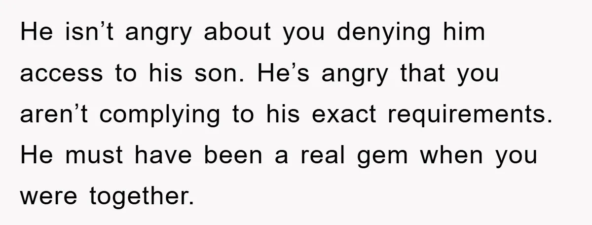 He isn’t angry about you denying him access to his son. He’s angry that you aren’t complying to his exact requirements. He must have been a real gem when you...
