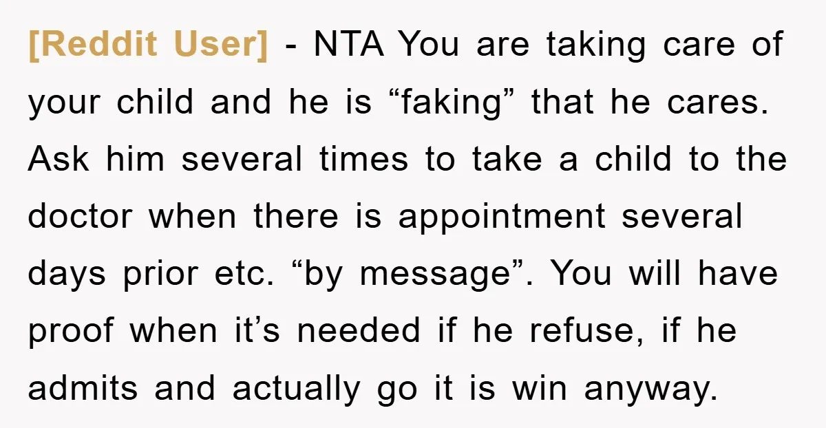 [Reddit User] − NTA You are taking care of your child and he is “faking” that he cares. Ask him several times to take a child to the doctor when...