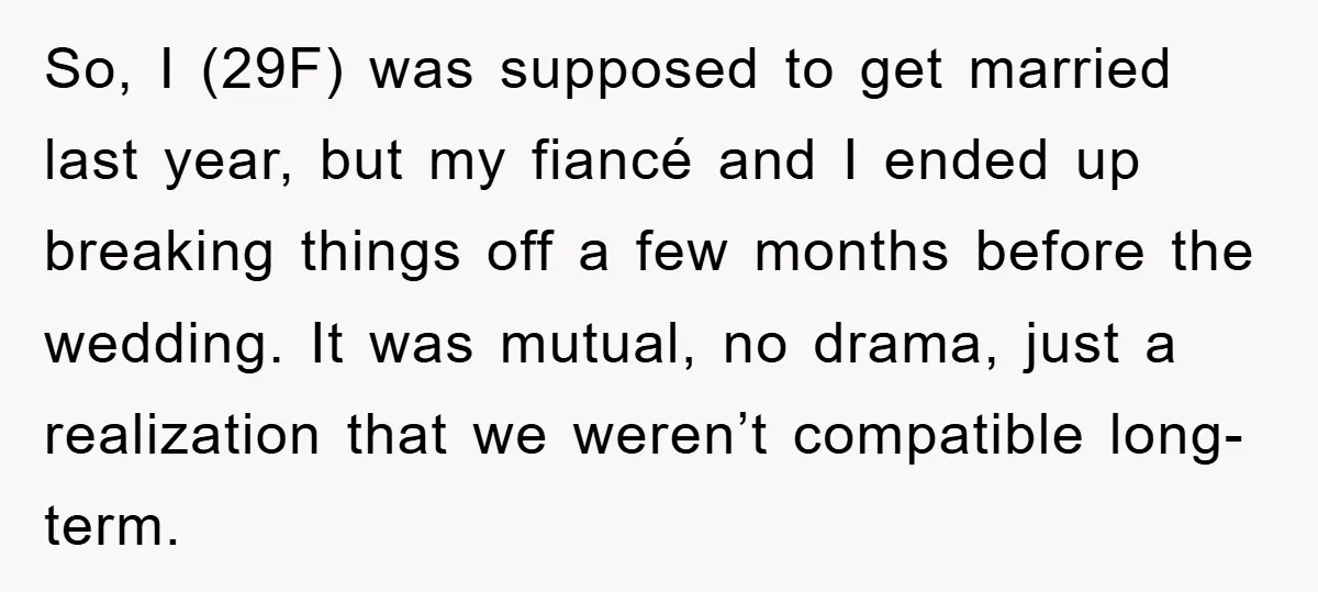 So, I (29F) was supposed to get married last year, but my fiancé and I ended up breaking things off a few months before the wedding. It was mutual, no...