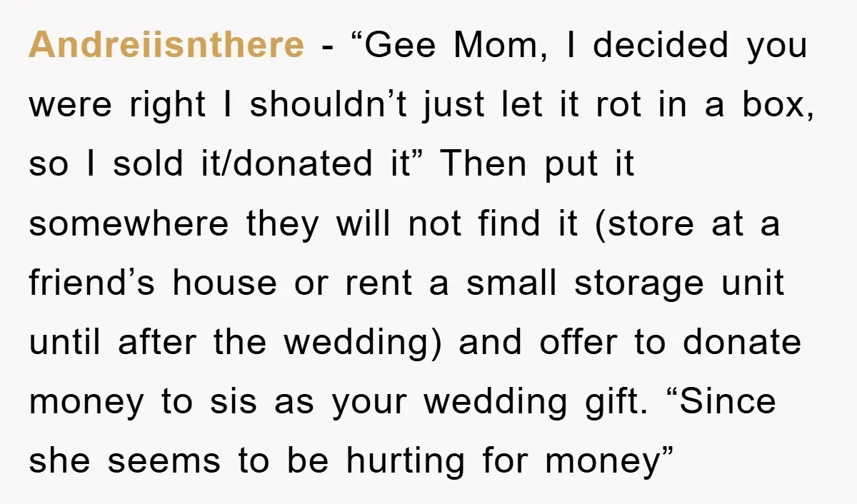 Andreiisnthere − “Gee Mom, I decided you were right I shouldn’t just let it rot in a box, so I sold it/donated it” Then put it somewhere they will not...