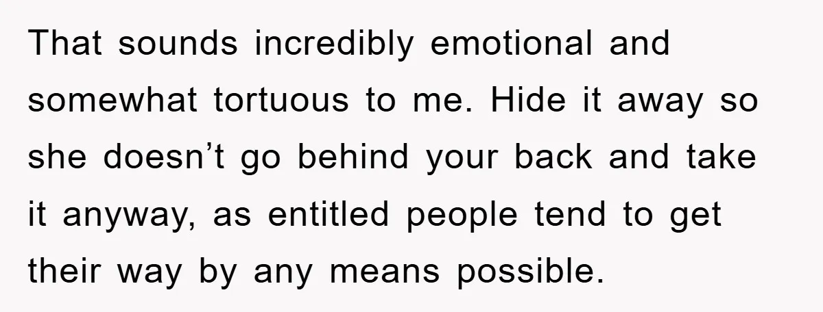 That sounds incredibly emotional and somewhat tortuous to me. Hide it away so she doesn’t go behind your back and take it anyway, as entitled people tend to get their...