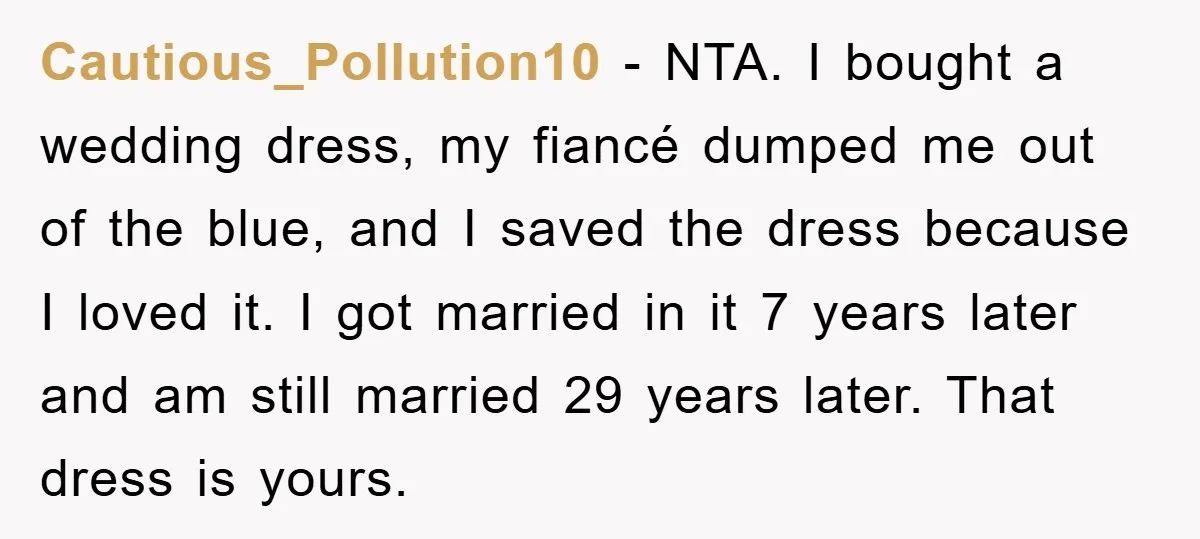 Cautious_Pollution10 − NTA. I bought a wedding dress, my fiancé dumped me out of the blue, and I saved the dress because I loved it. I got married in it...
