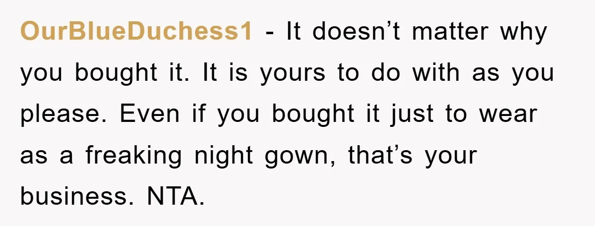OurBlueDuchess1 − It doesn’t matter why you bought it. It is yours to do with as you please. Even if you bought it just to wear as a freaking night...