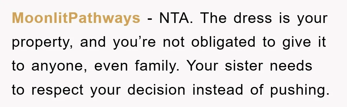 MoonlitPathways − NTA. The dress is your property, and you’re not obligated to give it to anyone, even family. Your sister needs to respect your decision instead of pushing.