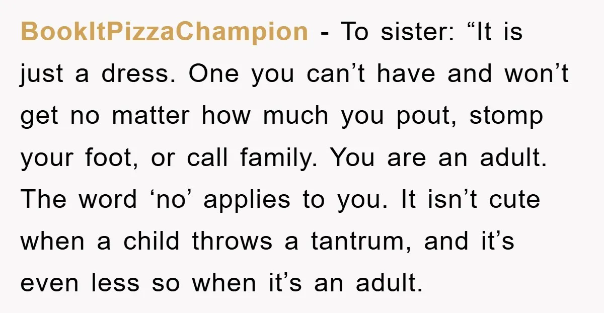 BookItPizzaChampion − To sister: “It is just a dress. One you can’t have and won’t get no matter how much you pout, stomp your foot, or call family. You are...