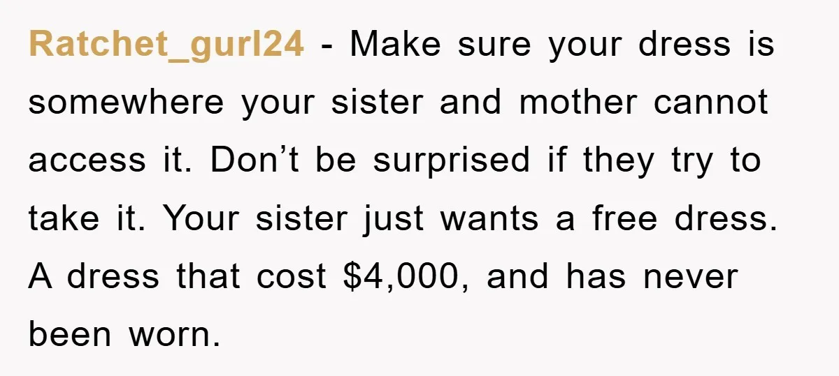 Ratchet_gurl24 − Make sure your dress is somewhere your sister and mother cannot access it. Don’t be surprised if they try to take it. Your sister just wants a free...