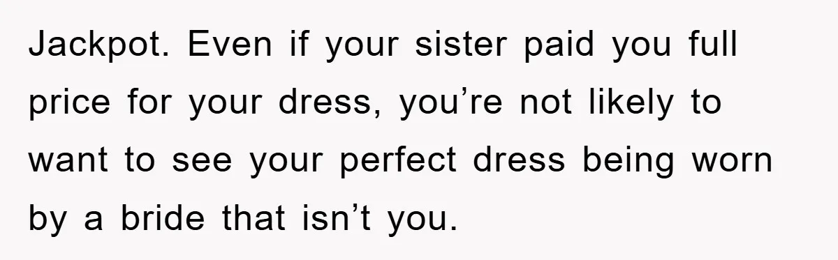 Jackpot. Even if your sister paid you full price for your dress, you’re not likely to want to see your perfect dress being worn by a bride that isn’t you.