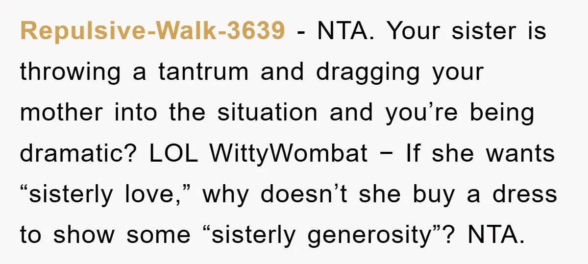 Repulsive-Walk-3639 − NTA. Your sister is throwing a tantrum and dragging your mother into the situation and you’re being dramatic? LOL WittyWombat − If she wants “sisterly love,” why doesn’t...