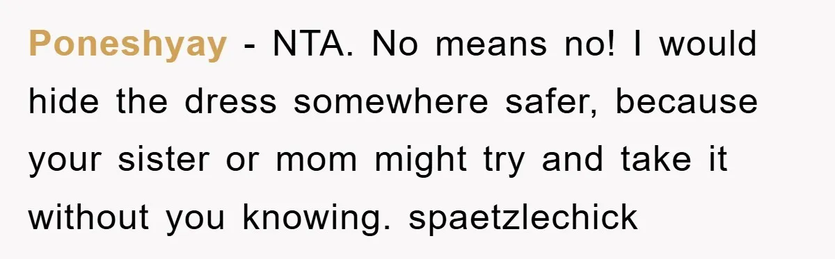 Poneshyay − NTA. No means no! I would hide the dress somewhere safer, because your sister or mom might try and take it without you knowing. spaetzlechick