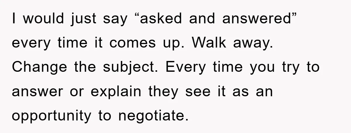 I would just say “asked and answered” every time it comes up. Walk away. Change the subject. Every time you try to answer or explain they see it as an...