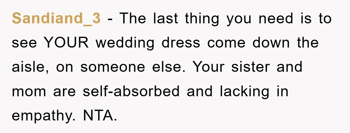 Sandiand_3 − The last thing you need is to see YOUR wedding dress come down the aisle, on someone else. Your sister and mom are self-absorbed and lacking in empathy....