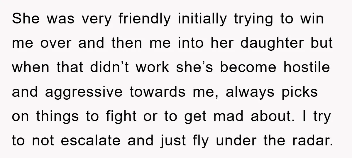 She was very friendly initially trying to win me over and then me into her daughter but when that didn’t work she’s become hostile and aggressive towards me, always picks...