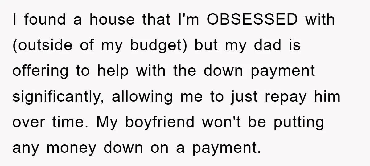 I found a house that I'm OBSESSED with (outside of my budget) but my dad is offering to help with the down payment significantly, allowing me to just repay him...