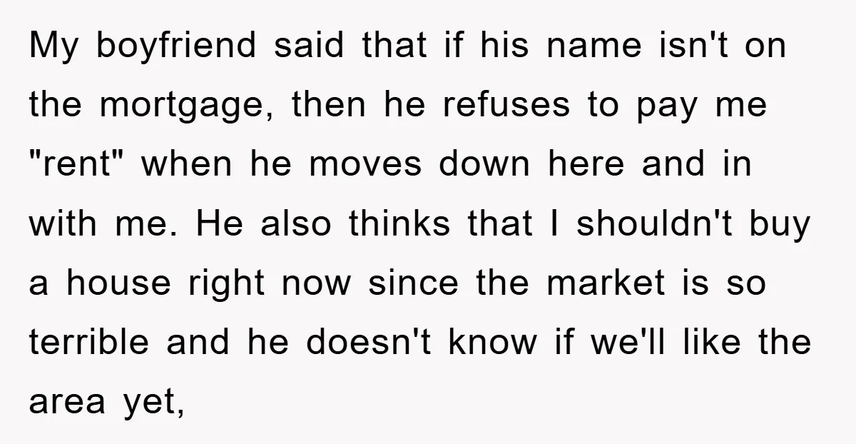 My boyfriend said that if his name isn't on the mortgage, then he refuses to pay me "rent" when he moves down here and in with me. He also thinks...