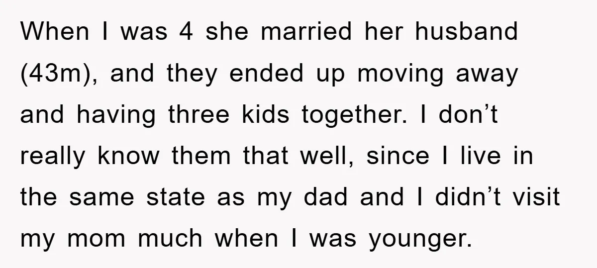 When I was 4 she married her husband (43m), and they ended up moving away and having three kids together. I don’t really know them that well, since I live...