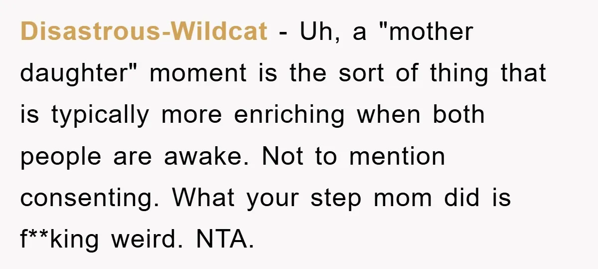 Disastrous-Wildcat − Uh, a "mother daughter" moment is the sort of thing that is typically more enriching when both people are awake. Not to mention consenting. What your step mom...
