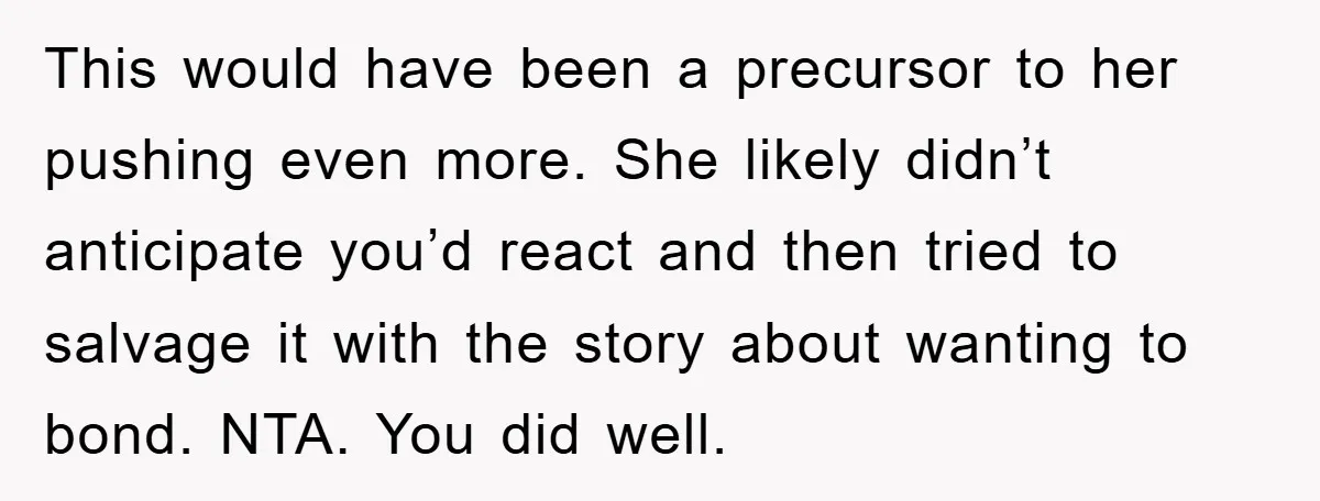 This would have been a precursor to her pushing even more. She likely didn’t anticipate you’d react and then tried to salvage it with the story about wanting to bond....