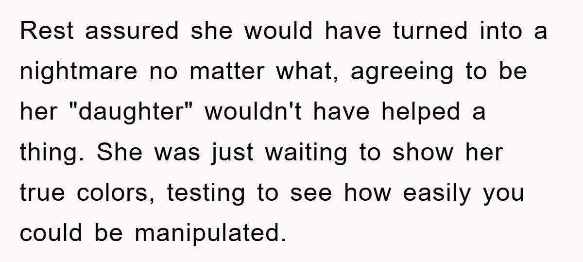 Rest assured she would have turned into a nightmare no matter what, agreeing to be her "daughter" wouldn't have helped a thing. She was just waiting to show her true...