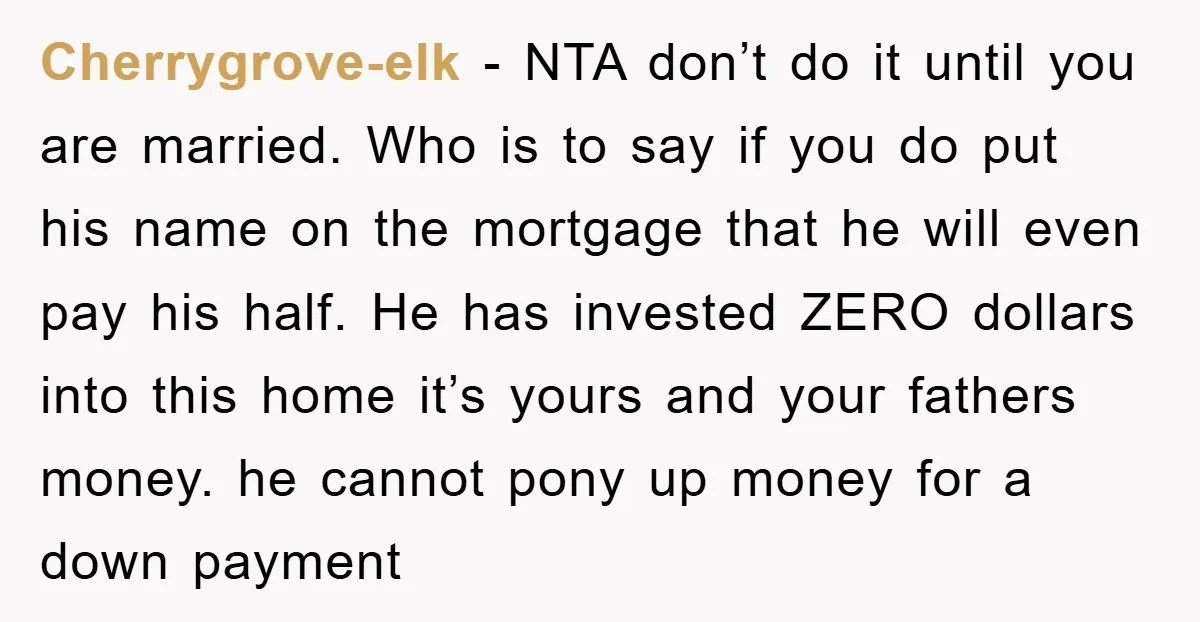 Cherrygrove-elk − NTA don’t do it until you are married. Who is to say if you do put his name on the mortgage that he will even pay his half....