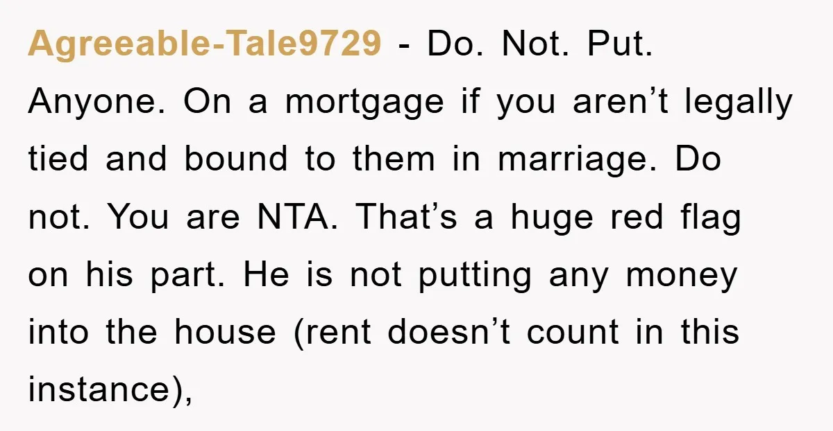 Agreeable-Tale9729 − Do. Not. Put. Anyone. On a mortgage if you aren’t legally tied and bound to them in marriage. Do not. You are NTA. That’s a huge red flag...