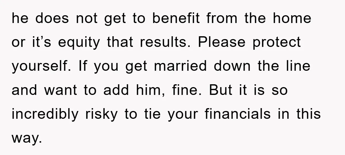 he does not get to benefit from the home or it’s equity that results. Please protect yourself. If you get married down the line and want to add him, fine....