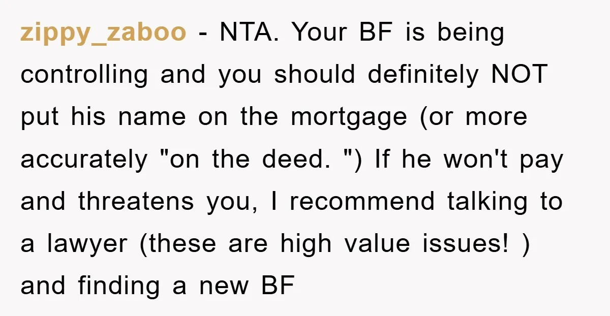 zippy_zaboo − NTA. Your BF is being controlling and you should definitely NOT put his name on the mortgage (or more accurately "on the deed. ") If he won't pay...