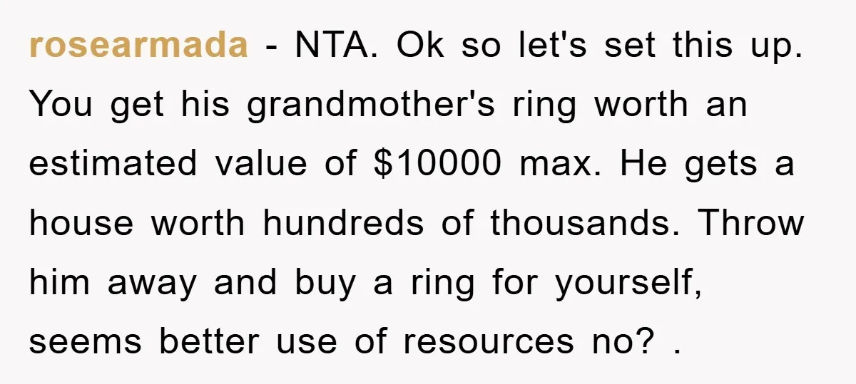 rosearmada − NTA. Ok so let's set this up. You get his grandmother's ring worth an estimated value of $10000 max. He gets a house worth hundreds of thousands. Throw...