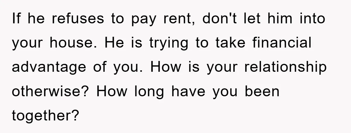If he refuses to pay rent, don't let him into your house. He is trying to take financial advantage of you. How is your relationship otherwise? How long have you...