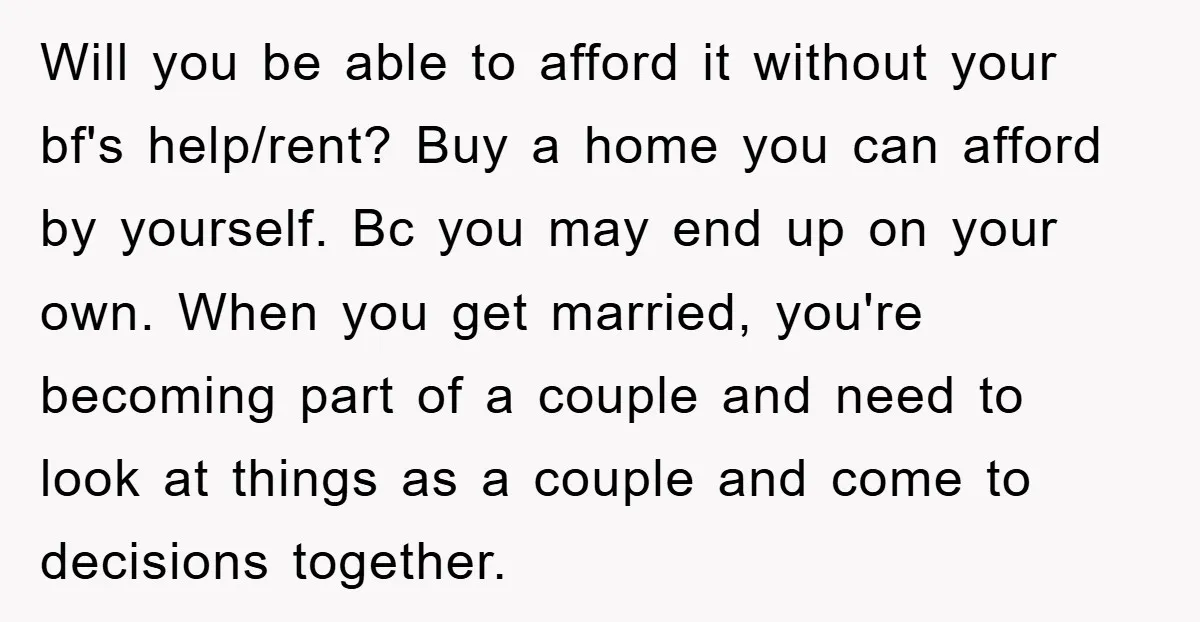 Will you be able to afford it without your bf's help/rent? Buy a home you can afford by yourself. Bc you may end up on your own. When you get...