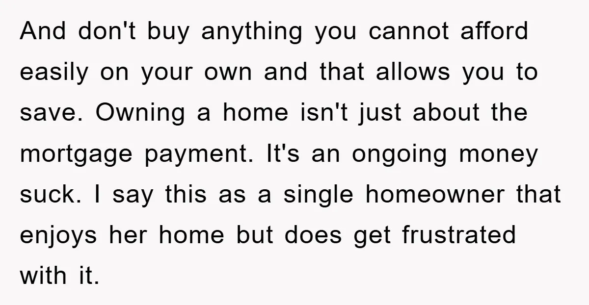 And don't buy anything you cannot afford easily on your own and that allows you to save. Owning a home isn't just about the mortgage payment. It's an ongoing money...