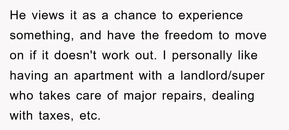 He views it as a chance to experience something, and have the freedom to move on if it doesn't work out. I personally like having an apartment with a landlord/super...
