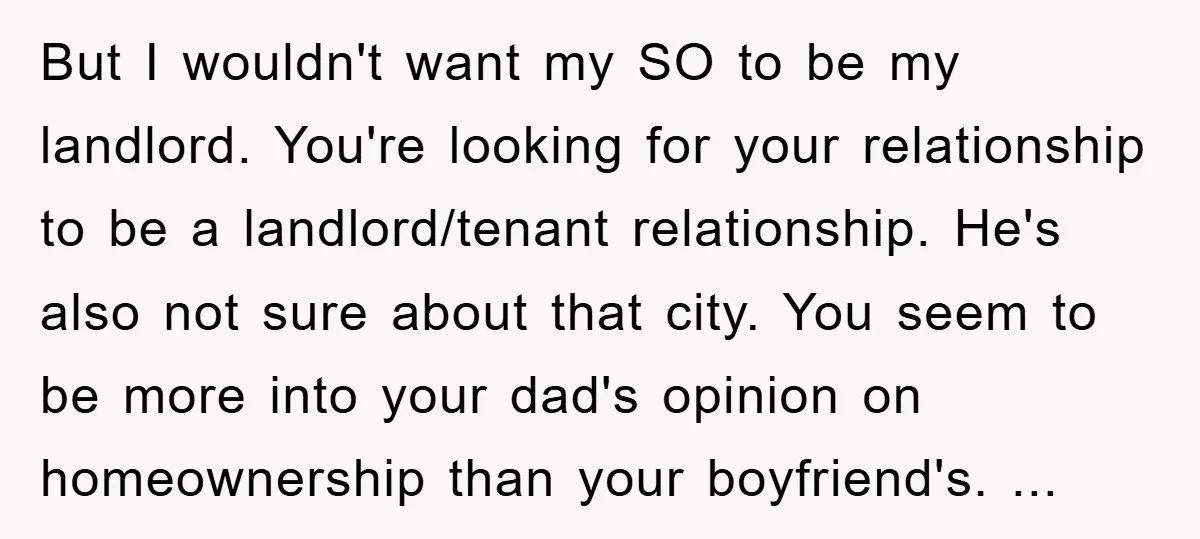 But I wouldn't want my SO to be my landlord. You're looking for your relationship to be a landlord/tenant relationship. He's also not sure about that city. You seem to...