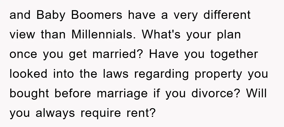 and Baby Boomers have a very different view than Millennials. What's your plan once you get married? Have you together looked into the laws regarding property you bought before marriage...