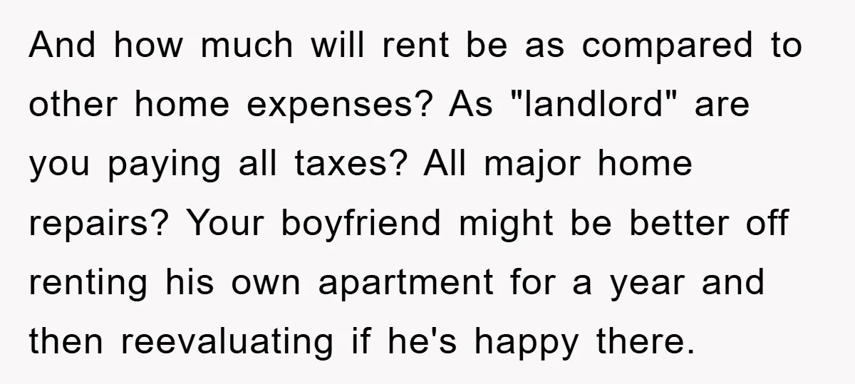 And how much will rent be as compared to other home expenses? As "landlord" are you paying all taxes? All major home repairs? Your boyfriend might be better off renting...