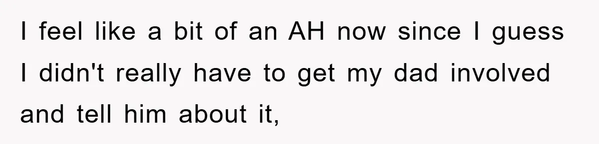 I feel like a bit of an AH now since I guess I didn't really have to get my dad involved and tell him about it,