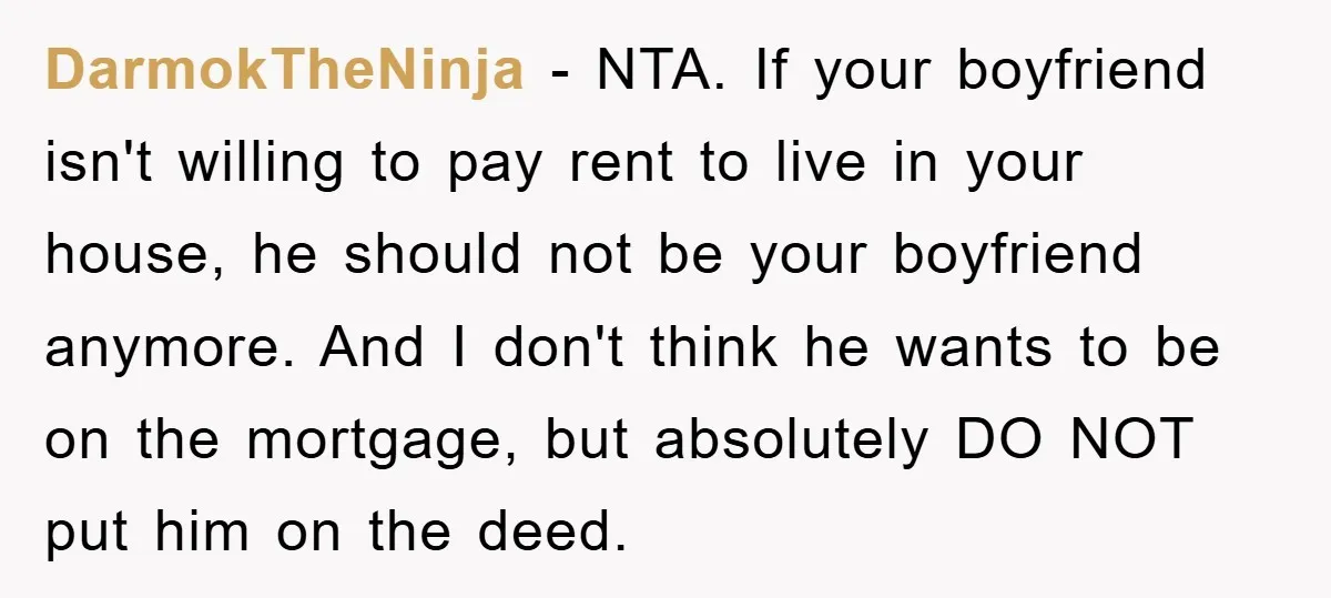DarmokTheNinja − NTA. If your boyfriend isn't willing to pay rent to live in your house, he should not be your boyfriend anymore. And I don't think he wants to...